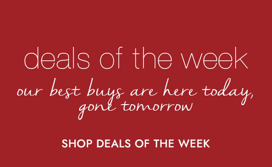deals of the week. our best buys are here today, gone tomorrow. SHOP DEALS OF THE WEEK