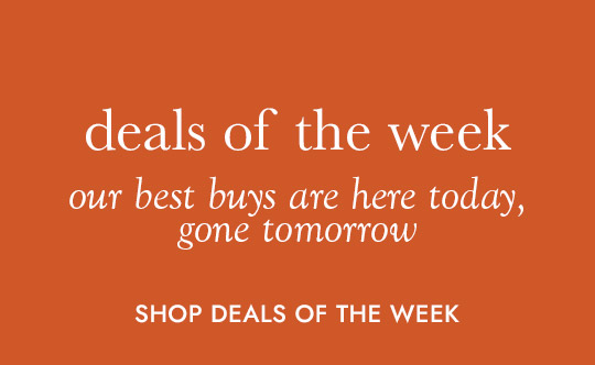 deals of the week. our best buys are here today, gone tomorrow. SHOP DEALS OF THE WEEK